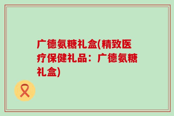 广德氨糖礼盒(精致医疗保健礼品:广德氨糖礼盒)-第1张图片-氨糖科普网 广德氨糖礼盒(精致医疗保健礼品:广德氨糖礼盒)-第1张图片-氨糖科普网