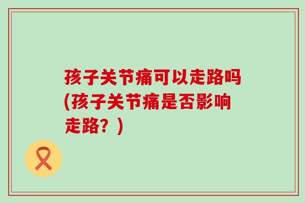 孩子关节痛可以走路吗(孩子关节痛是否影响走路?)-第1张图片-氨糖科普网 孩子关节痛可以走路吗(孩子关节痛是否影响走路?)-第1张图片-氨糖科普网