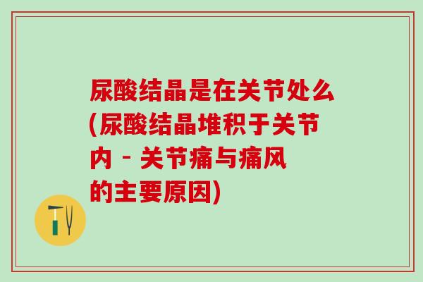 尿酸结晶是在关节处么(尿酸结晶堆积于关节内 - 关节痛与痛风的主要原因)-第1张图片-氨糖科普网