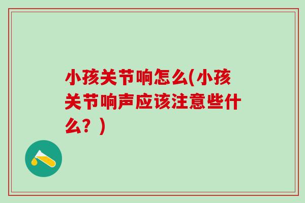 小孩关节响怎么(小孩关节响声应该注意些什么？)-第1张图片-氨糖科普网