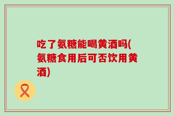 吃了氨糖能喝黄酒吗(氨糖食用后可否饮用黄酒)-第1张图片-氨糖科普网