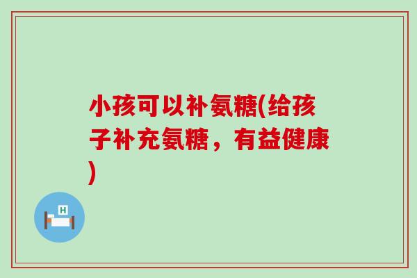 小孩可以补氨糖(给孩子补充氨糖,有益健康)-第1张图片-氨糖科普网 小孩可以补氨糖(给孩子补充氨糖,有益健康)-第1张图片-氨糖科普网