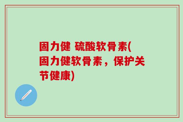 固力健 硫酸软骨素(固力健软骨素，保护关节健康)-第1张图片-氨糖科普网