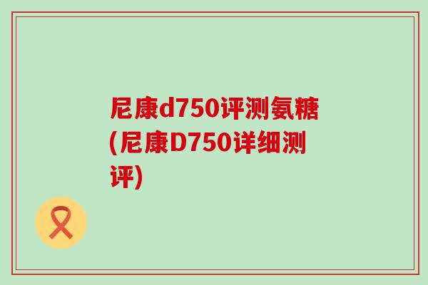 尼康d750评测氨糖(尼康D750详细测评)-第1张图片-氨糖科普网