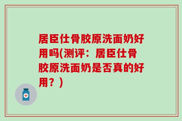 居臣仕骨胶原洗面奶好用吗(测评：居臣仕骨胶原洗面奶是否真的好用？)-第1张图片-氨糖科普网