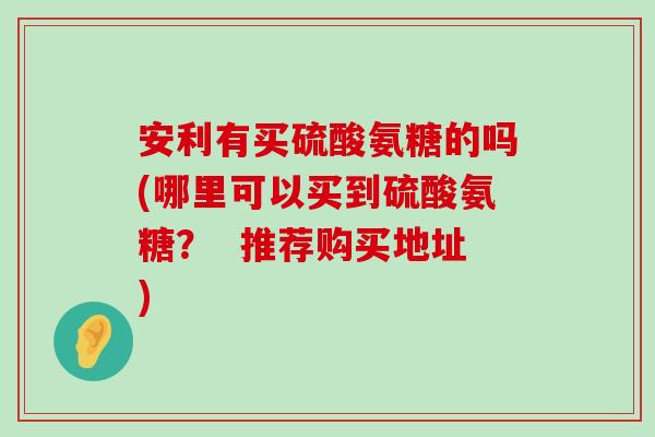 安利有买硫酸氨糖的吗(哪里可以买到硫酸氨糖? 推荐购买地址)-第1张图片-氨糖科普网 安利有买硫酸氨糖的吗(哪里可以买到硫酸氨糖? 推荐购买地址)-第1张图片-氨糖科普网