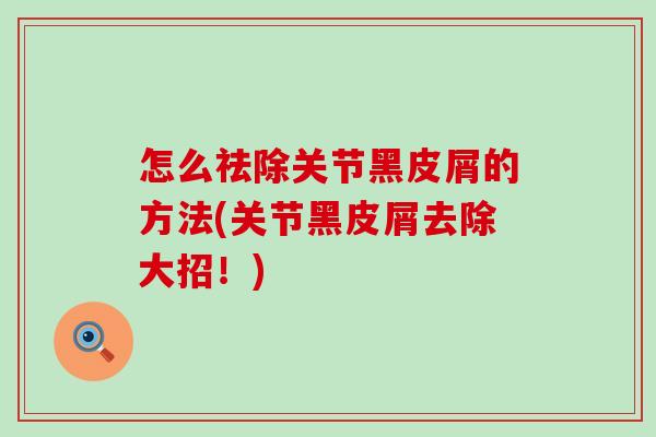 怎么祛除关节黑皮屑的方法(关节黑皮屑去除大招！)-第1张图片-氨糖科普网