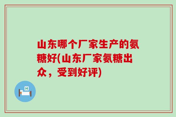 山东哪个厂家生产的氨糖好(山东厂家氨糖出众，受到好评)-第1张图片-氨糖科普网