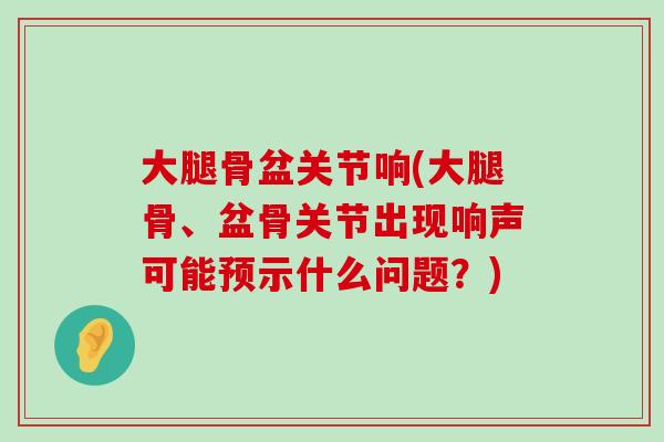 大腿骨盆关节响(大腿骨、盆骨关节出现响声可能预示什么问题？)-第1张图片-氨糖科普网