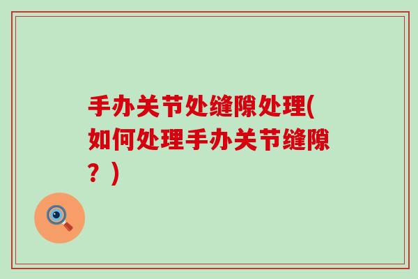 手办关节处缝隙处理(如何处理手办关节缝隙？)-第1张图片-氨糖科普网
