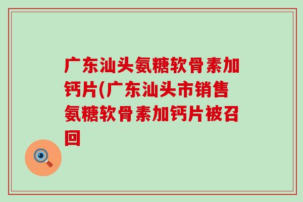 广东汕头氨糖软骨素加钙片(广东汕头市销售氨糖软骨素加钙片被召回-第1张图片-氨糖科普网 广东汕头氨糖软骨素加钙片(广东汕头市销售氨糖软骨素加钙片被召回-第1张图片-氨糖科普网