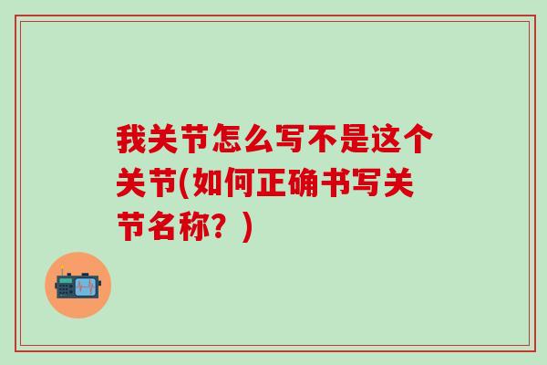 我关节怎么写不是这个关节(如何正确书写关节名称?)-第1张图片-氨糖科普网 我关节怎么写不是这个关节(如何正确书写关节名称?)-第1张图片-氨糖科普网