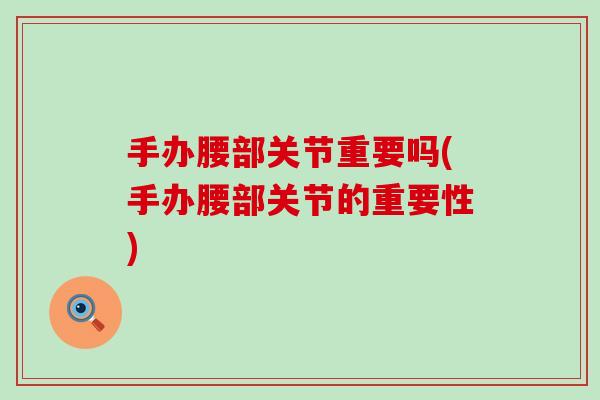 手办腰部关节重要吗(手办腰部关节的重要性)-第1张图片-氨糖科普网