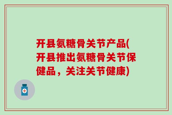 开县氨糖骨关节产品(开县推出氨糖骨关节保健品,关注关节健康)-第1张图片-氨糖科普网 开县氨糖骨关节产品(开县推出氨糖骨关节保健品,关注关节健康)-第1张图片-氨糖科普网
