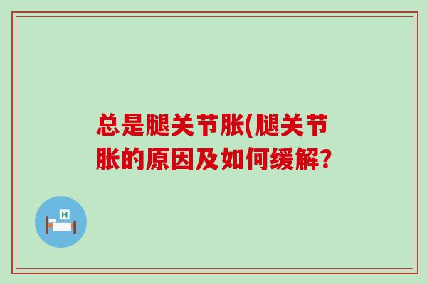 总是腿关节胀(腿关节胀的原因及如何缓解?-第1张图片-氨糖科普网 总是腿关节胀(腿关节胀的原因及如何缓解?-第1张图片-氨糖科普网