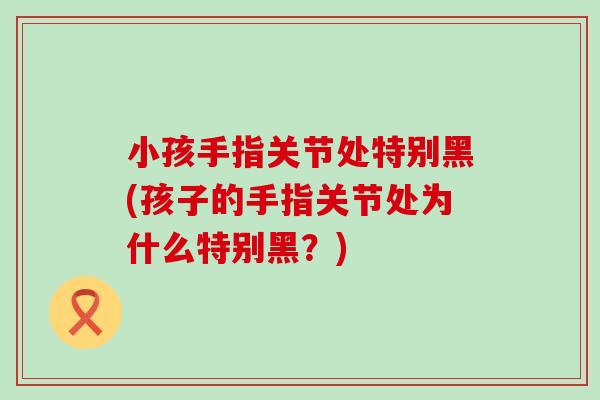 小孩手指关节处特别黑(孩子的手指关节处为什么特别黑?)-第1张图片-氨糖科普网 小孩手指关节处特别黑(孩子的手指关节处为什么特别黑?)-第1张图片-氨糖科普网