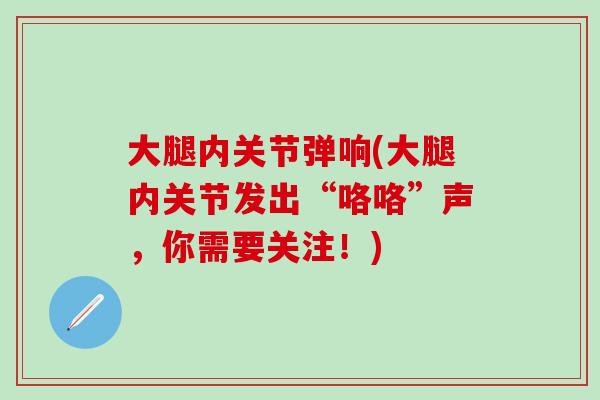 大腿内关节弹响(大腿内关节发出“咯咯”声,你需要关注!)-第1张图片-氨糖科普网 大腿内关节弹响(大腿内关节发出“咯咯”声,你需要关注!)-第1张图片-氨糖科普网