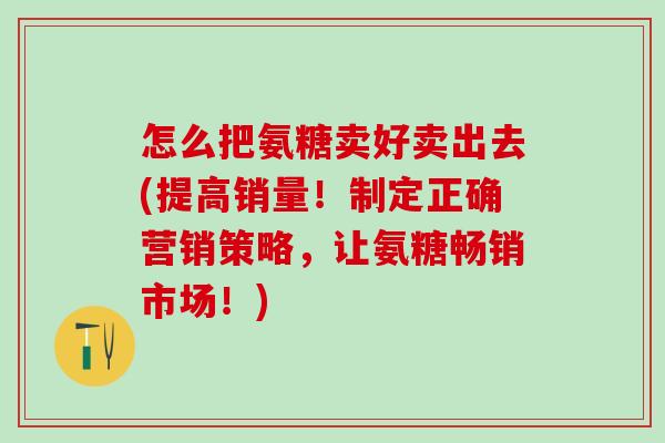 怎么把氨糖卖好卖出去(提高销量！制定正确营销策略，让氨糖畅销市场！)-第1张图片-氨糖科普网