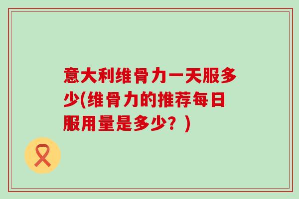 意大利维骨力一天服多少(维骨力的推荐每日服用量是多少?)-第1张图片-氨糖科普网 意大利维骨力一天服多少(维骨力的推荐每日服用量是多少?)-第1张图片-氨糖科普网