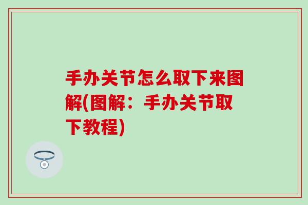 手办关节怎么取下来图解(图解：手办关节取下教程)-第1张图片-氨糖科普网