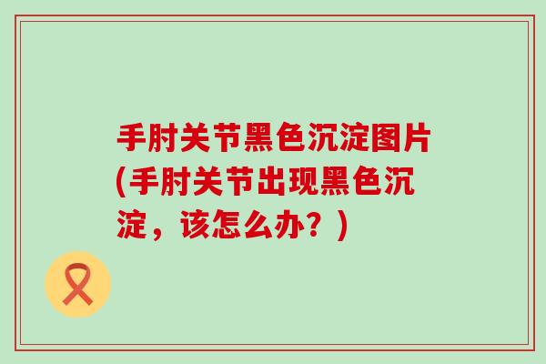 手肘关节黑色沉淀图片(手肘关节出现黑色沉淀，该怎么办？)-第1张图片-氨糖科普网
