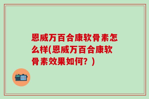 恩威万百合康软骨素怎么样(恩威万百合康软骨素效果如何?)-第1张图片-氨糖科普网 恩威万百合康软骨素怎么样(恩威万百合康软骨素效果如何?)-第1张图片-氨糖科普网