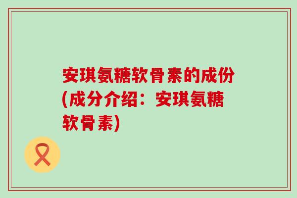 安琪氨糖软骨素的成份(成分介绍：安琪氨糖软骨素)-第1张图片-氨糖科普网