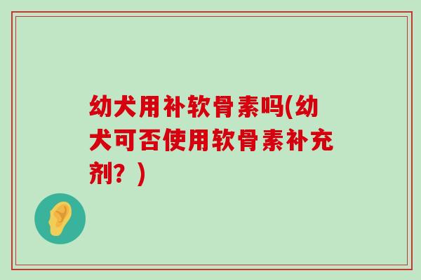 幼犬用补软骨素吗(幼犬可否使用软骨素补充剂?)-第1张图片-氨糖科普网 幼犬用补软骨素吗(幼犬可否使用软骨素补充剂?)-第1张图片-氨糖科普网