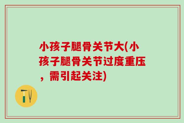 小孩子腿骨关节大(小孩子腿骨关节过度重压,需引起关注)-第1张图片-氨糖科普网 小孩子腿骨关节大(小孩子腿骨关节过度重压,需引起关注)-第1张图片-氨糖科普网