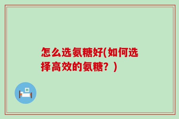 怎么选氨糖好(如何选择高效的氨糖?)-第1张图片-氨糖科普网 怎么选氨糖好(如何选择高效的氨糖?)-第1张图片-氨糖科普网
