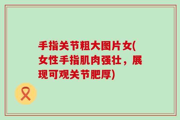 手指关节粗大图片女(女性手指肌肉强壮,展现可观关节肥厚)-第1张图片-氨糖科普网 手指关节粗大图片女(女性手指肌肉强壮,展现可观关节肥厚)-第1张图片-氨糖科普网