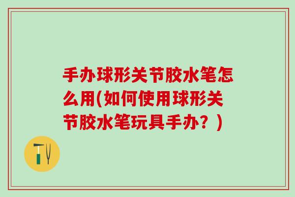 手办球形关节胶水笔怎么用(如何使用球形关节胶水笔玩具手办?)-第1张图片-氨糖科普网 手办球形关节胶水笔怎么用(如何使用球形关节胶水笔玩具手办?)-第1张图片-氨糖科普网