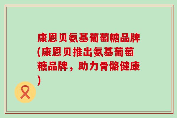 康恩贝氨基葡萄糖品牌(康恩贝推出氨基葡萄糖品牌，助力骨骼健康)-第1张图片-氨糖科普网