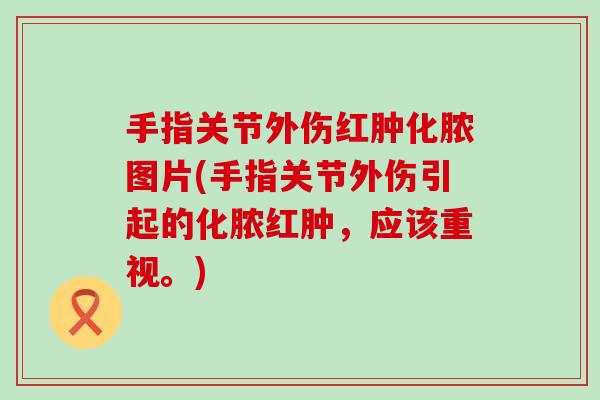 手指关节外伤红肿化脓图片(手指关节外伤引起的化脓红肿,应该重视。)-第1张图片-氨糖科普网 手指关节外伤红肿化脓图片(手指关节外伤引起的化脓红肿,应该重视。)-第1张图片-氨糖科普网