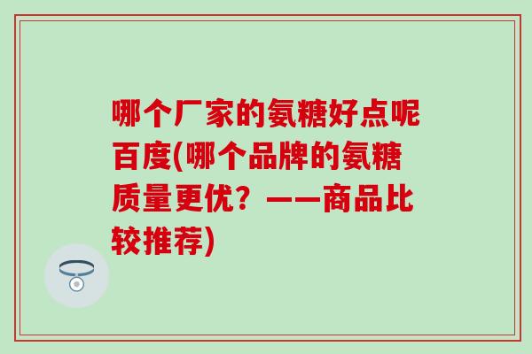哪个厂家的氨糖好点呢百度(哪个品牌的氨糖质量更优?——商品比较推荐)-第1张图片-氨糖科普网 哪个厂家的氨糖好点呢百度(哪个品牌的氨糖质量更优?——商品比较推荐)-第1张图片-氨糖科普网