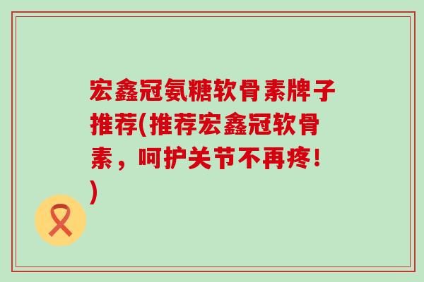宏鑫冠氨糖软骨素牌子推荐(推荐宏鑫冠软骨素，呵护关节不再疼！)-第1张图片-氨糖科普网