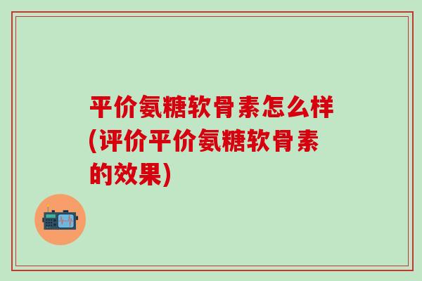 平价氨糖软骨素怎么样(评价平价氨糖软骨素的效果)-第1张图片-氨糖科普网 平价氨糖软骨素怎么样(评价平价氨糖软骨素的效果)-第1张图片-氨糖科普网