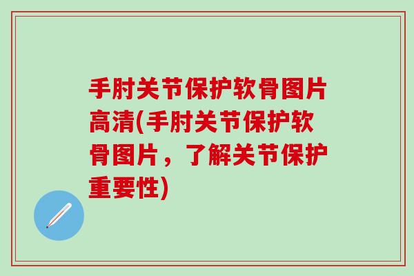 手肘关节保护软骨图片高清(手肘关节保护软骨图片，了解关节保护重要性)-第1张图片-氨糖科普网
