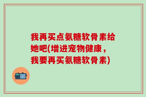 我再买点氨糖软骨素给她吧(增进宠物健康，我要再买氨糖软骨素)-第1张图片-氨糖科普网