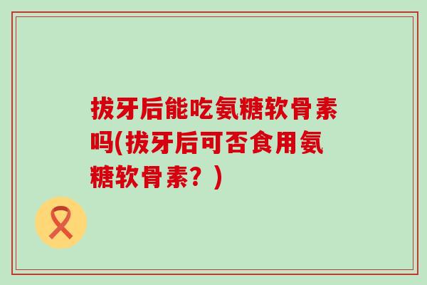 拔牙后能吃氨糖软骨素吗(拔牙后可否食用氨糖软骨素?)-第1张图片-氨糖科普网 拔牙后能吃氨糖软骨素吗(拔牙后可否食用氨糖软骨素?)-第1张图片-氨糖科普网