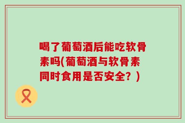喝了葡萄酒后能吃软骨素吗(葡萄酒与软骨素同时食用是否安全?)-第1张图片-氨糖科普网 喝了葡萄酒后能吃软骨素吗(葡萄酒与软骨素同时食用是否安全?)-第1张图片-氨糖科普网