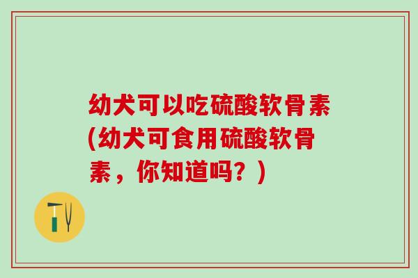 幼犬可以吃硫酸软骨素(幼犬可食用硫酸软骨素,你知道吗?)-第1张图片-氨糖科普网 幼犬可以吃硫酸软骨素(幼犬可食用硫酸软骨素,你知道吗?)-第1张图片-氨糖科普网