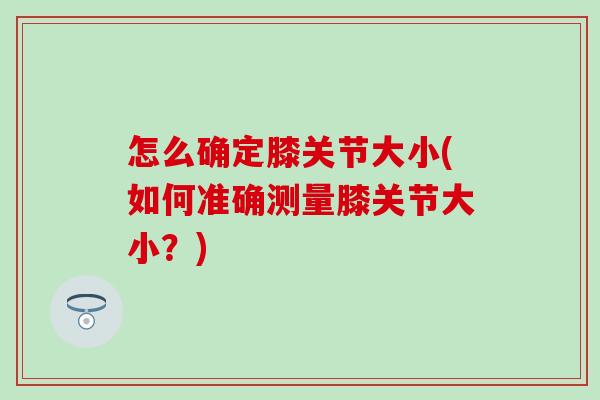 怎么确定膝关节大小(如何准确测量膝关节大小?)-第1张图片-氨糖科普网 怎么确定膝关节大小(如何准确测量膝关节大小?)-第1张图片-氨糖科普网