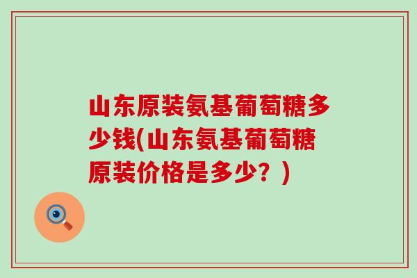 山东原装氨基葡萄糖多少钱(山东氨基葡萄糖原装价格是多少？)-第1张图片-氨糖科普网