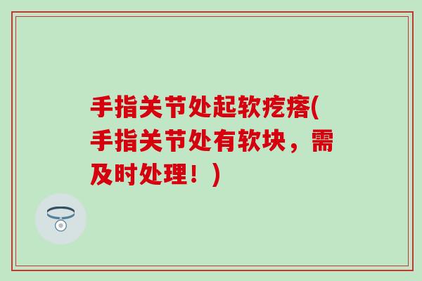 手指关节处起软疙瘩(手指关节处有软块，需及时处理！)-第1张图片-氨糖科普网