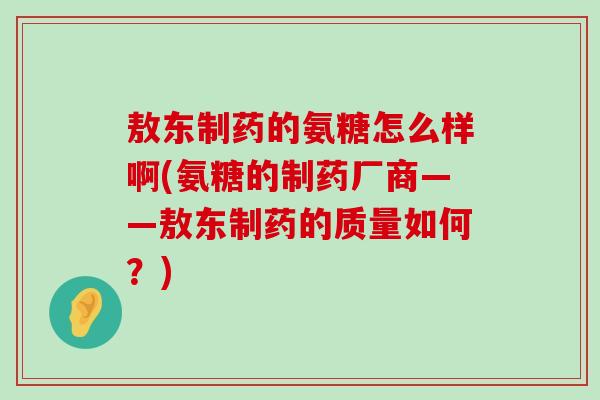敖东制药的氨糖怎么样啊(氨糖的制药厂商——敖东制药的质量如何？)-第1张图片-氨糖科普网