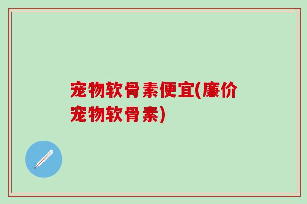 宠物软骨素便宜(廉价宠物软骨素)-第1张图片-氨糖科普网