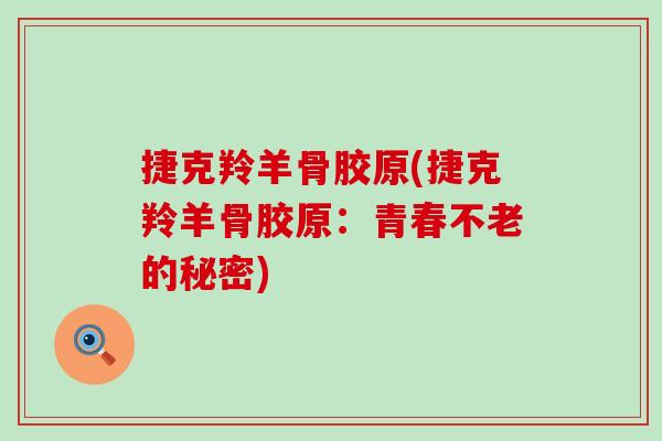捷克羚羊骨胶原(捷克羚羊骨胶原：青春不老的秘密)-第1张图片-氨糖科普网