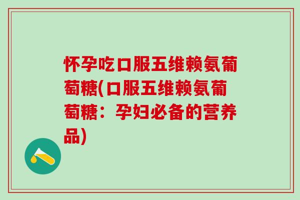 怀孕吃口服五维赖氨葡萄糖(口服五维赖氨葡萄糖：孕妇必备的营养品)-第1张图片-氨糖科普网