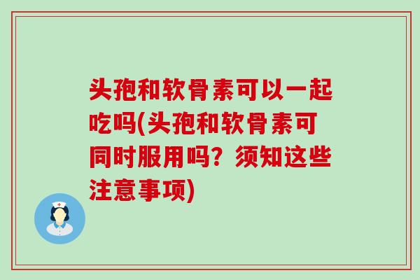 头孢和软骨素可以一起吃吗(头孢和软骨素可同时服用吗?须知这些注意事项)-第1张图片-氨糖科普网 头孢和软骨素可以一起吃吗(头孢和软骨素可同时服用吗?须知这些注意事项)-第1张图片-氨糖科普网